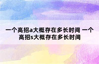 一个高招a大概存在多长时间 一个高招s大概存在多长时间